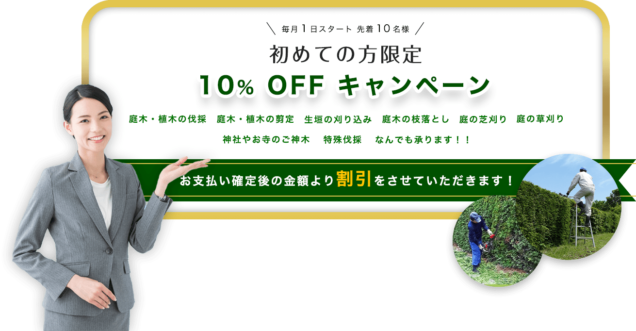 初めての方限定10％OFFキャンペーン！ 庭木・植木の伐採、庭木・植木の剪定、生垣の刈り込み、庭木の枝切り落とし、庭の芝刈り、庭の草刈り、神社や
        お寺の御神木、特殊伐採なんでも承ります！！ お支払い確定後の金額より割引をさせていただきます！